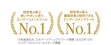 経営者が選ぶ使いやすいと思うエンゲージメントツールNo.1経営者が選ぶ離職改善が期待できるエンゲージメントツールNo.1※実査委託先：日本マーケティングリサーチ機構（2022年12月） エンゲージメントツールイメージ調査 
