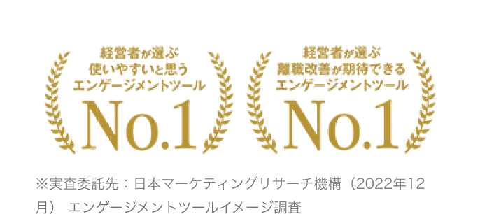 経営者が選ぶ使いやすいと思うエンゲージメントツールNo.1経営者が選ぶ離職改善が期待できるエンゲージメントツールNo.1※実査委託先：日本マーケティングリサーチ機構（2022年12月） エンゲージメントツールイメージ調査 